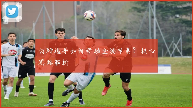 打野选手如何带动全场节奏？核心思路解析