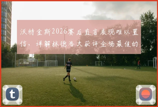 沃特金斯2026赛后直言表现难以置信，详解林德洛夫获评全场最佳的关键原因与技术特点