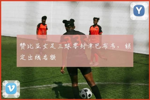 赞比亚女足三球零封津巴布韦,锁定出线名额
