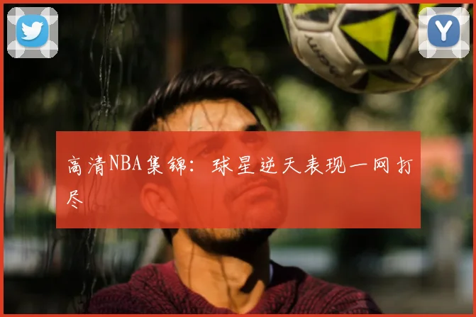 高清NBA集锦：球星逆天表现一网打尽