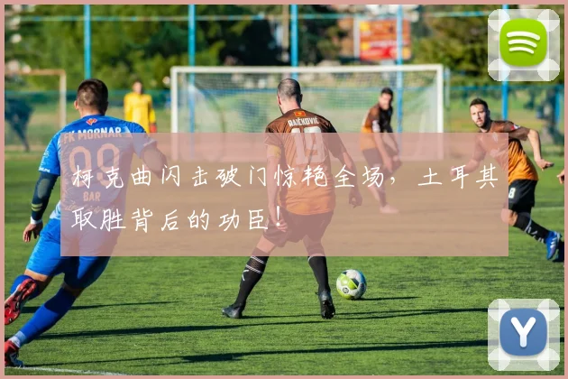 柯克曲闪击破门惊艳全场，土耳其取胜背后的功臣！