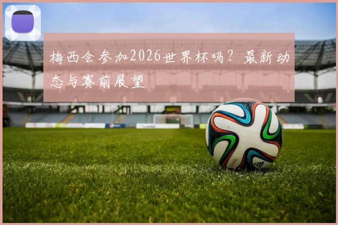 梅西会参加2026世界杯吗？最新动态与赛前展望