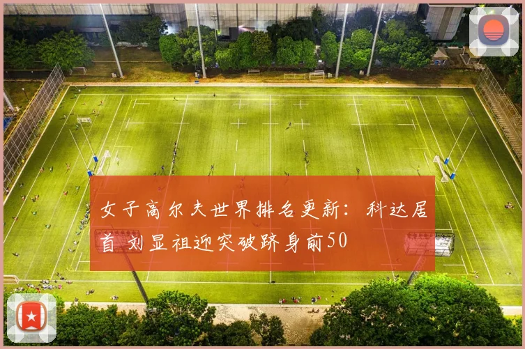 女子高尔夫世界排名更新：科达居首 刘显祖迎突破跻身前50
