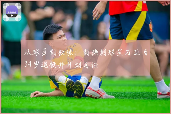 从球员到教练:前热刺球星万亚马34岁退役并计划考证