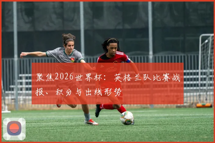 聚焦2026世界杯：英格兰队比赛战报、积分与出线形势