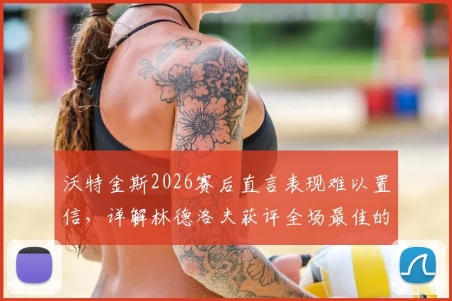 沃特金斯2026赛后直言表现难以置信,详解林德洛夫获评全场最佳的关键原因与技术特点