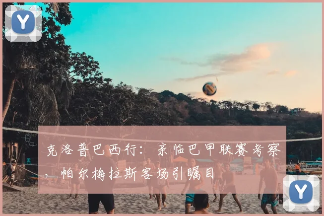 克洛普巴西行：亲临巴甲联赛考察，帕尔梅拉斯客场引瞩目