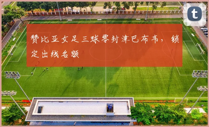 赞比亚女足三球零封津巴布韦,锁定出线名额