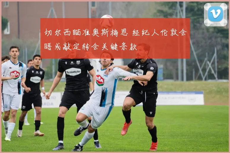 切尔西瞄准奥斯梅恩 经纪人伦敦会晤或敲定转会关键条款