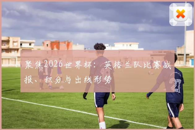 聚焦2026世界杯：英格兰队比赛战报、积分与出线形势