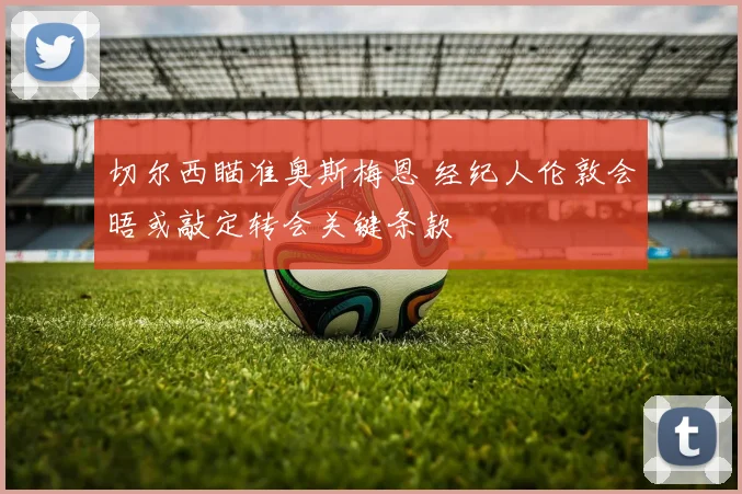 切尔西瞄准奥斯梅恩 经纪人伦敦会晤或敲定转会关键条款
