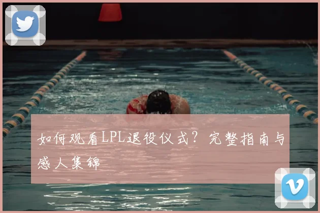 如何观看LPL退役仪式？完整指南与感人集锦