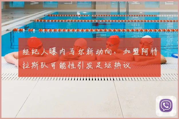经纪人曝内马尔新动向,加盟阿特拉斯队可能性引发足坛热议